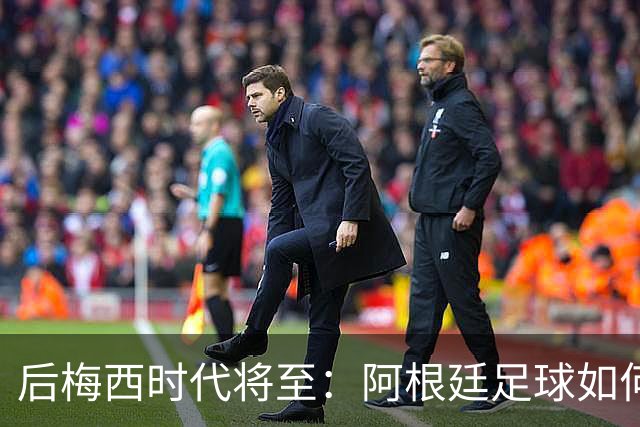 后梅西时代将至：阿根廷足球如何在传奇阴影中开启新篇章？