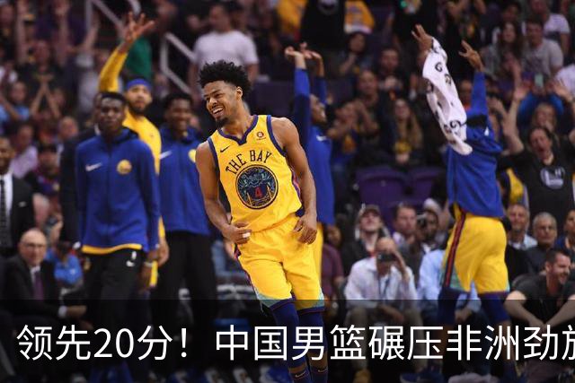 领先20分！中国男篮碾压非洲劲旅 贺西宁崔永熙庞铮麟发挥出色