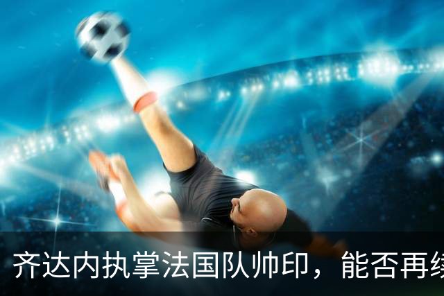 齐达内执掌法国队帅印，能否再续世界杯荣耀？